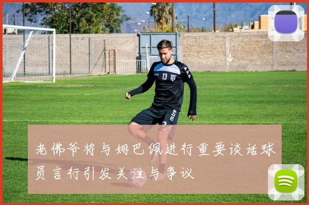 老佛爷将与姆巴佩进行重要谈话球员言行引发关注与争议