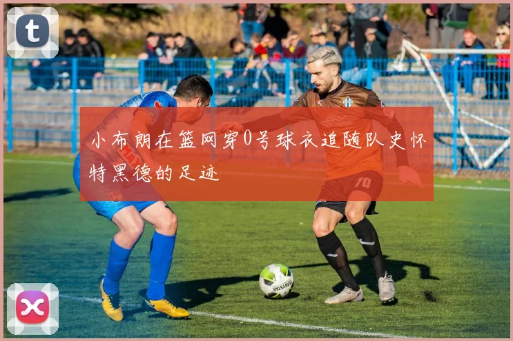 小布朗在篮网穿0号球衣追随队史怀特黑德的足迹