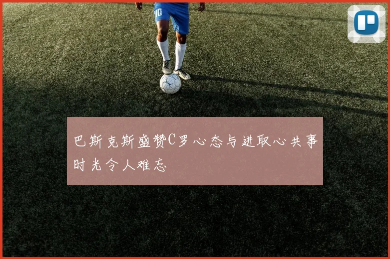 巴斯克斯盛赞C罗心态与进取心共事时光令人难忘