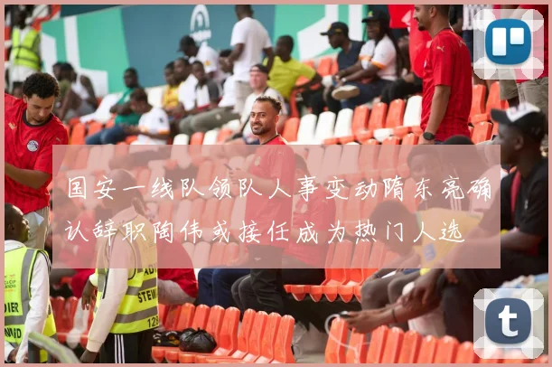 国安一线队领队人事变动隋东亮确认辞职陶伟或接任成为热门人选