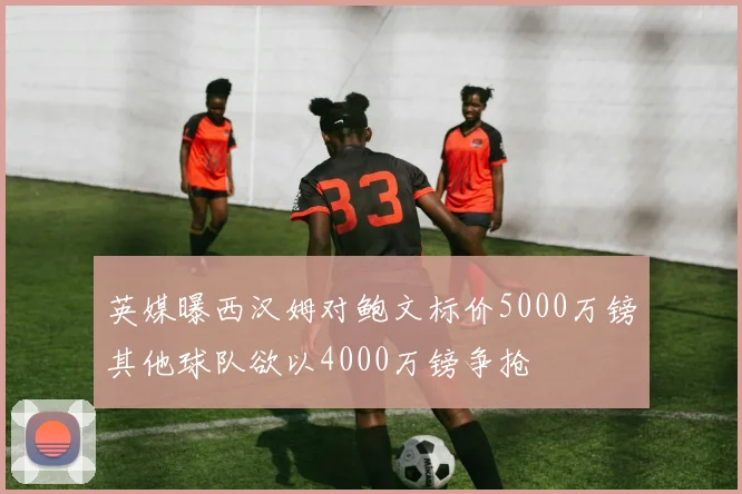 英媒曝西汉姆对鲍文标价5000万镑其他球队欲以4000万镑争抢