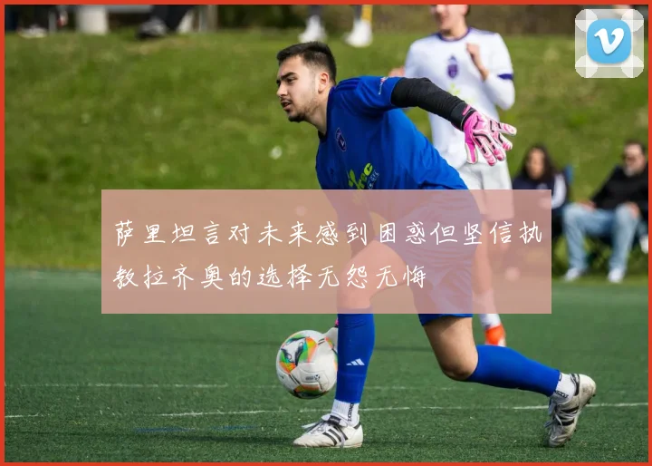 萨里坦言对未来感到困惑但坚信执教拉齐奥的选择无怨无悔