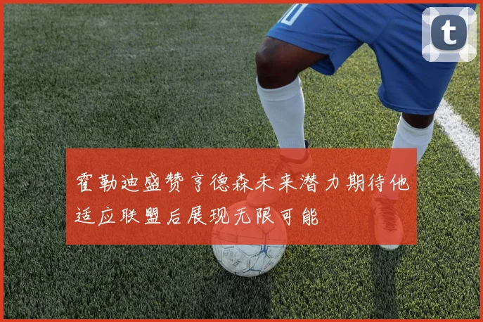 霍勒迪盛赞亨德森未来潜力期待他适应联盟后展现无限可能
