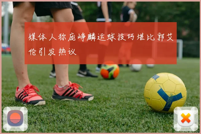 媒体人称庞峥麟运球技巧堪比郭艾伦引发热议