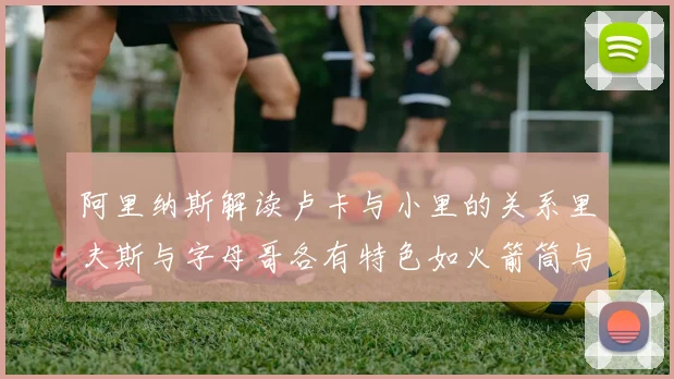 阿里纳斯解读卢卡与小里的关系里夫斯与字母哥各有特色如火箭筒与手枪