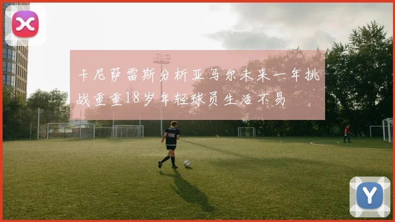 卡尼萨雷斯分析亚马尔未来一年挑战重重18岁年轻球员生活不易