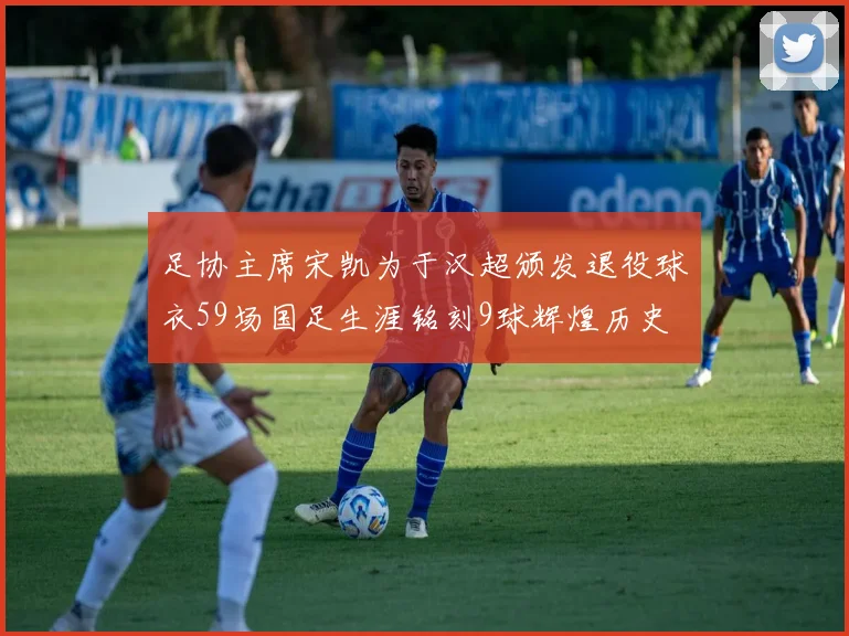 足协主席宋凯为于汉超颁发退役球衣59场国足生涯铭刻9球辉煌历史