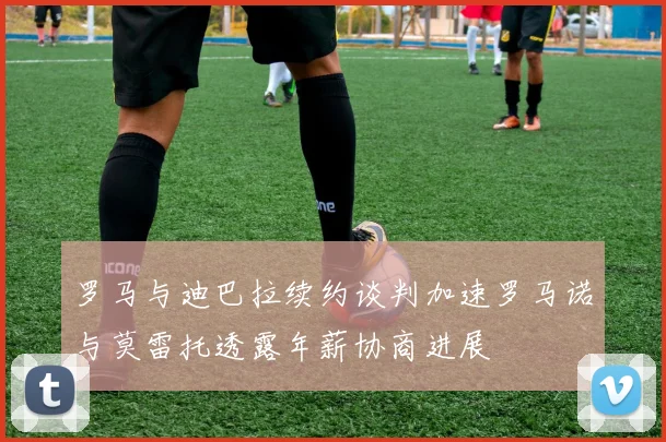 罗马与迪巴拉续约谈判加速罗马诺与莫雷托透露年薪协商进展