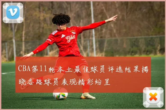 CBA第11轮本土最佳球员评选结果揭晓各路球员表现精彩纷呈