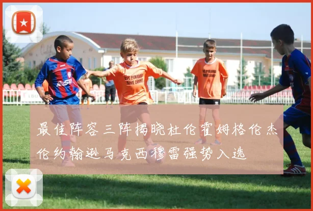 最佳阵容三阵揭晓杜伦霍姆格伦杰伦约翰逊马克西穆雷强势入选