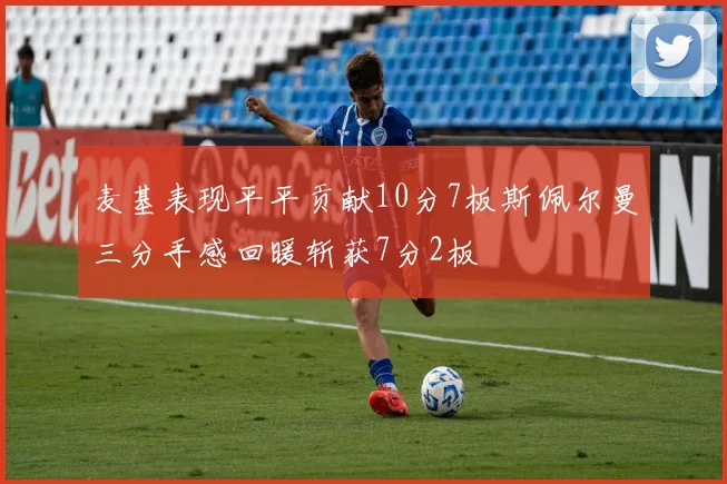 麦基表现平平贡献10分7板斯佩尔曼三分手感回暖斩获7分2板