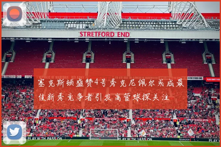塞克斯顿盛赞4号秀克尼佩尔或成最佳新秀竞争者引发高管球探关注
