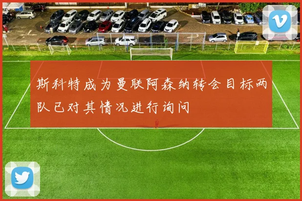 斯科特成为曼联阿森纳转会目标两队已对其情况进行询问