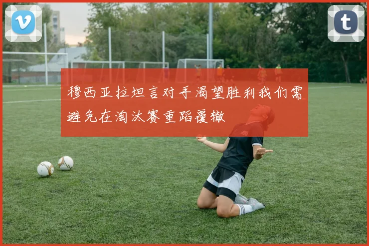 穆西亚拉坦言对手渴望胜利我们需避免在淘汰赛重蹈覆辙