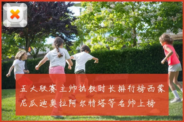 五大联赛主帅执教时长排行榜西蒙尼瓜迪奥拉阿尔特塔等名帅上榜