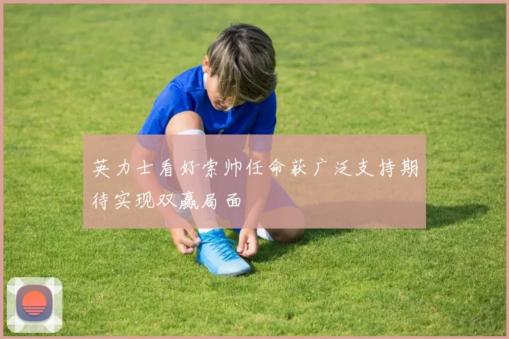 英力士看好索帅任命获广泛支持期待实现双赢局面