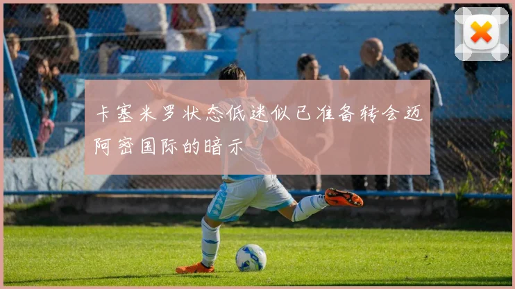 卡塞米罗状态低迷似已准备转会迈阿密国际的暗示