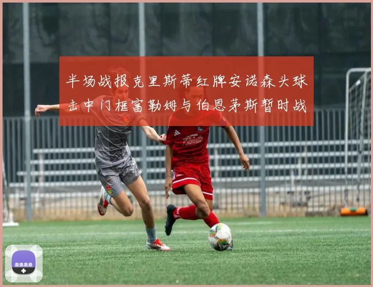 半场战报克里斯蒂红牌安诺森头球击中门框富勒姆与伯恩茅斯暂时战成平局
