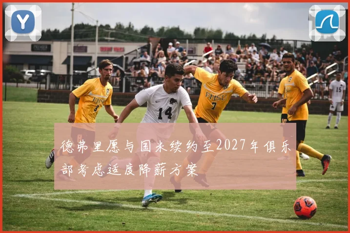 德弗里愿与国米续约至2027年俱乐部考虑适度降薪方案