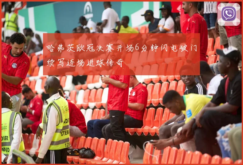 哈弗茨欧冠决赛开场6分钟闪电破门续写连场进球传奇