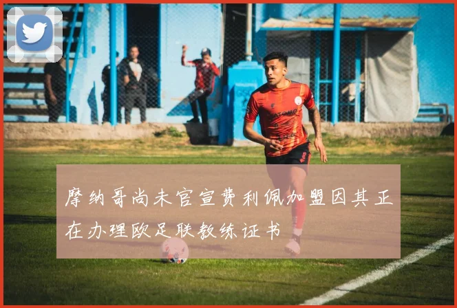 摩纳哥尚未官宣费利佩加盟因其正在办理欧足联教练证书